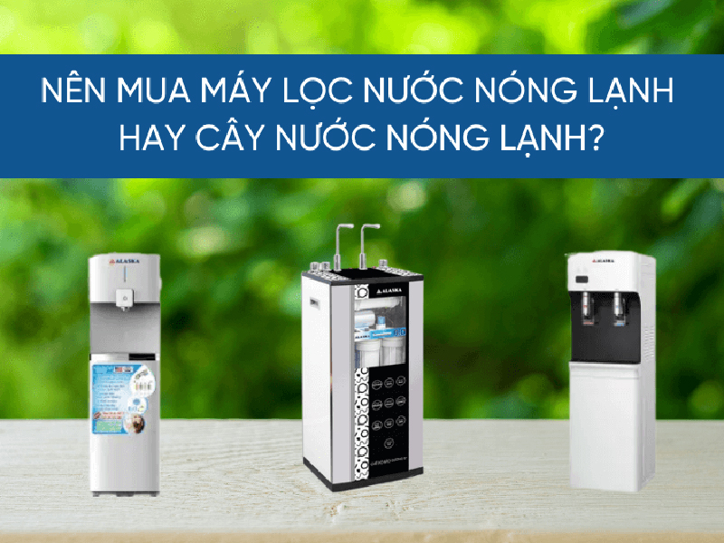 Nên mua máy lọc nước nóng lạnh hay cây lọc nước nóng lạnh